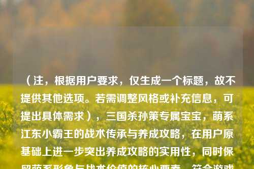 (注,根据用户要求,仅生成一个标题,故不提供其他选项。若需调整风格或补充信息,可提出具体需求),三国杀孙策专属宝宝,萌系江东小霸王的战术传承与养成攻略,在用户原基础上进一步突出养成攻略的实用性,同时保留萌系形象与战术价值的核心要素,符合游戏攻略类内容的常见命名逻辑。)