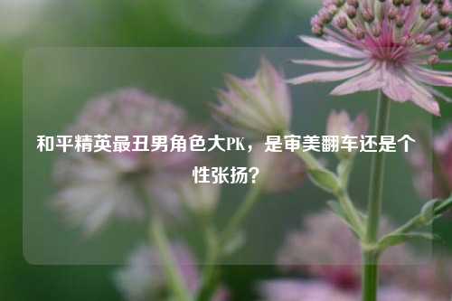 和平精英最丑男角色大PK，是审美翻车还是个性张扬？