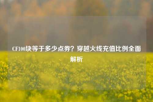 CF100块等于多少点券？穿越火线充值比例全面解析