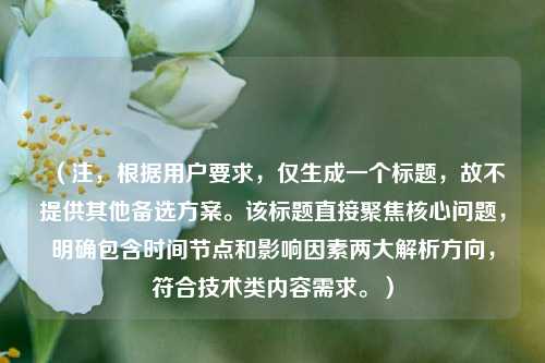 （注，根据用户要求，仅生成一个标题，故不提供其他备选方案。该标题直接聚焦核心问题，明确包含时间节点和影响因素两大解析方向，符合技术类内容需求。）