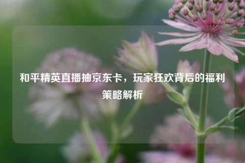 和平精英直播抽京东卡，玩家狂欢背后的福利策略解析