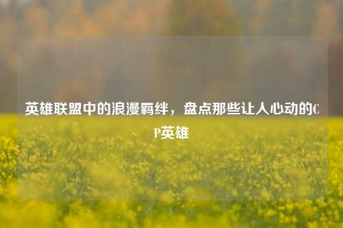 英雄联盟中的浪漫羁绊，盘点那些让人心动的CP英雄