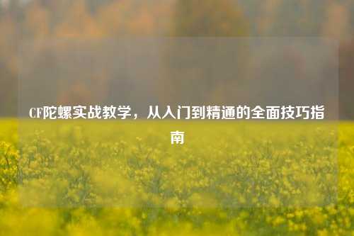 CF陀螺实战教学，从入门到精通的全面技巧指南