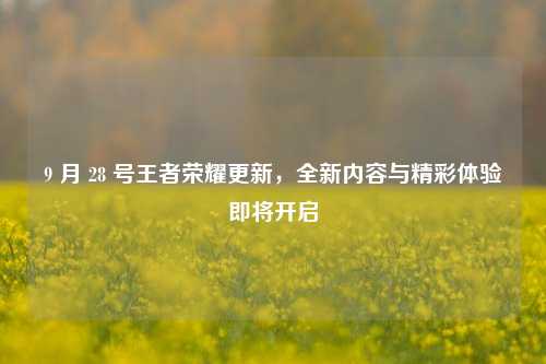9 月 28 号王者荣耀更新,全新内容与精彩体验即将开启