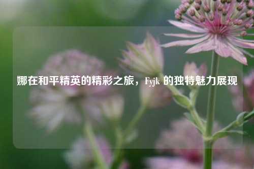 娜在和平精英的精彩之旅，Fyjk 的独特魅力展现