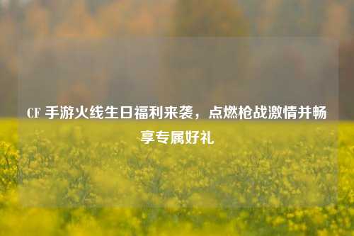 CF 手游火线生日福利来袭,点燃枪战***并畅享专属好礼