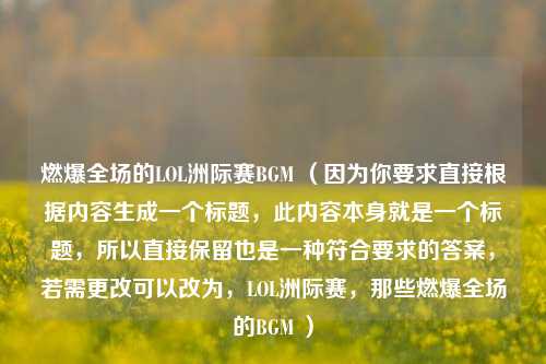 燃爆全场的LOL洲际赛BGM （因为你要求直接根据内容生成一个标题，此内容本身就是一个标题，所以直接保留也是一种符合要求的答案，若需更改可以改为，LOL洲际赛，那些燃爆全场的BGM ）