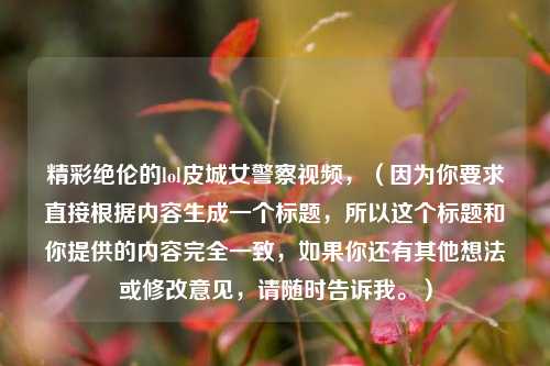 精彩绝伦的lol皮城女警察视频，（因为你要求直接根据内容生成一个标题，所以这个标题和你提供的内容完全一致，如果你还有其他想法或修改意见，请随时告诉我。）