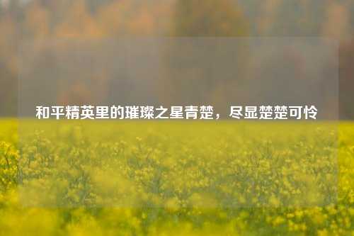 和平精英里的璀璨之星青楚，尽显楚楚可怜