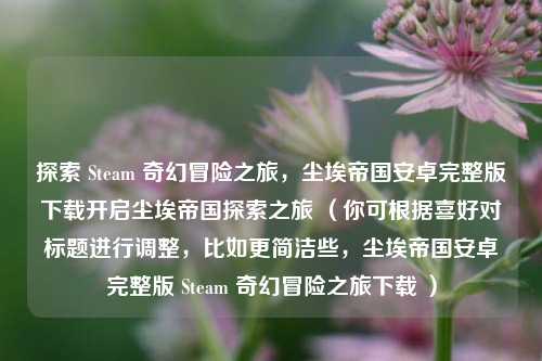 探索 Steam 奇幻冒险之旅,尘埃帝国安卓完整版下载开启尘埃帝国探索之旅 (你可根据喜好对标题进行调整,比如更简洁些,尘埃帝国安卓完整版 Steam 奇幻冒险之旅下载 )