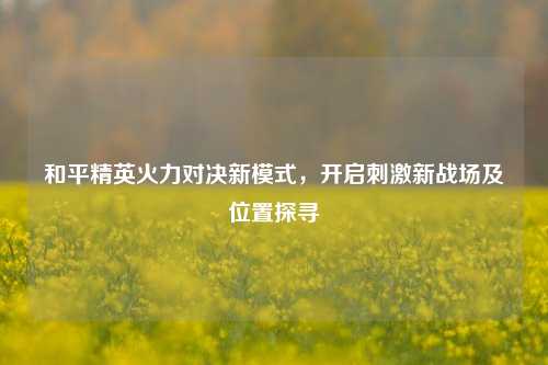 和平精英火力对决新模式,开启***新战场及位置探寻