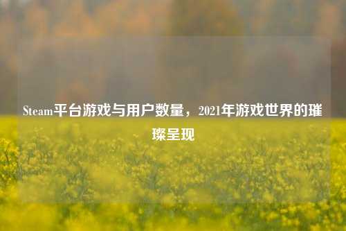 Steam平台游戏与用户数量,2021年游戏世界的璀璨呈现