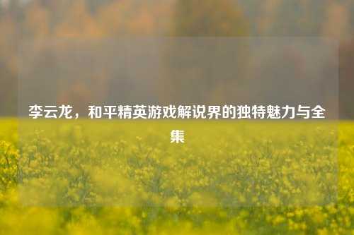 李云龙，和平精英游戏解说界的独特魅力与全集