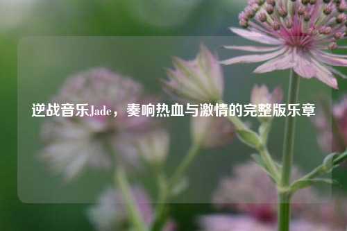 逆战音乐Jade,奏响热血与***的完整版乐章