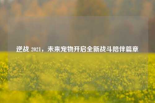 逆战 2021,未来宠物开启全新战斗陪伴篇章