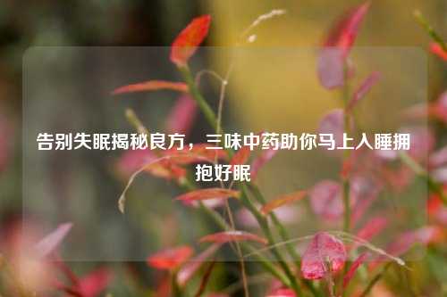 告别失眠揭秘良方，三味中药助你马上入睡拥抱好眠