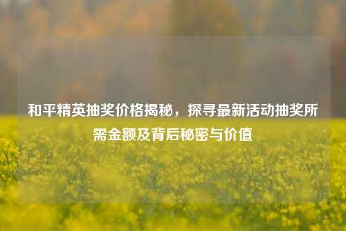 和平精英抽奖价格揭秘,探寻最新活动抽奖所需金额及背后秘密与价值