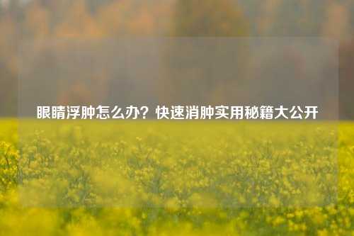 眼睛浮肿怎么办?快速消肿实用秘籍大公开