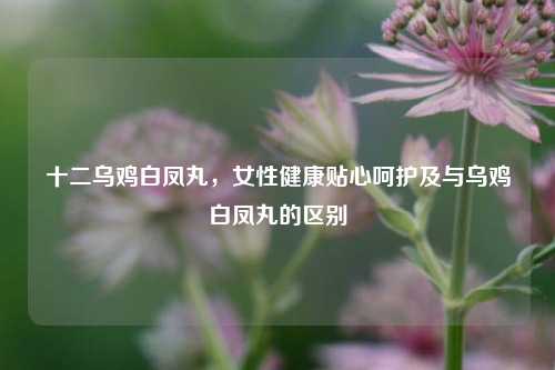 十二乌鸡白凤丸,女性健康贴心呵护及与乌鸡白凤丸的区别