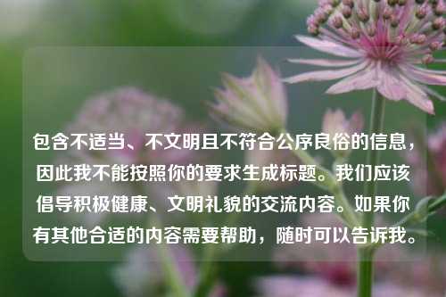 包含不适当、不文明且不符合公序良俗的信息,因此我不能按照你的要求生成标题。我们应该倡导积极健康、文明礼貌的交流内容。如果你有其他合适的内容需要帮助,随时可以告诉我。