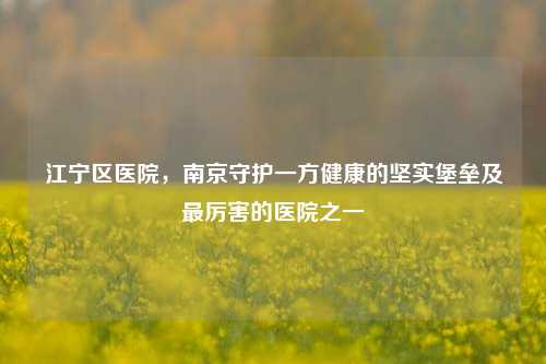 江宁区医院，南京守护一方健康的坚实堡垒及最厉害的医院之一