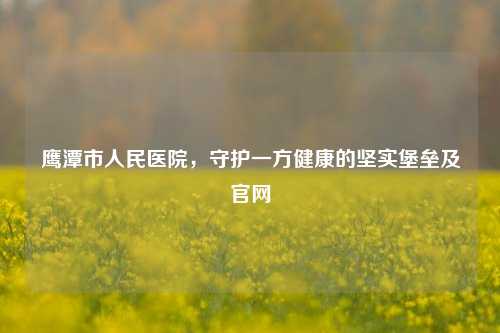 鹰潭市人民医院,守护一方健康的坚实堡垒及官网