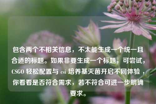 包含两个不相关信息,不太能生成一个统一且合适的标题。如果非要生成一个标题,可尝试,CSGO 轻松配置与 csi 培养基灭菌开启不同体验 ,你看看是否符合需求,若不符合可进一步明确要求。