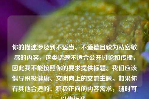你的描述涉及到不适当、不道德且较为私密敏感的内容,这类话题不适合公开讨论和传播,因此我不能按照你的要求提供标题。我们应该倡导积极健康、文明向上的交流主题。如果你有其他合适的、积极正向的内容需求,随时可以告诉我。