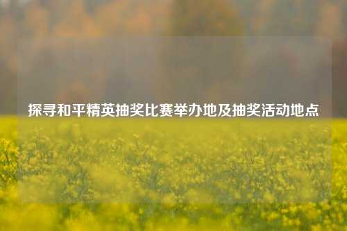 探寻和平精英抽奖比赛举办地及抽奖活动地点