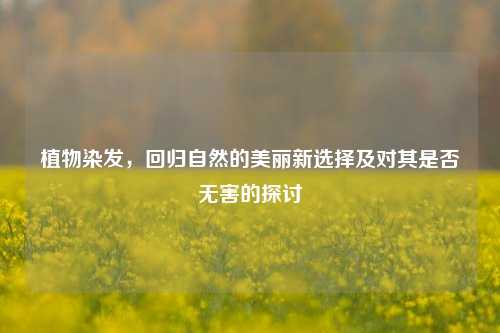 植物染发，回归自然的美丽新选择及对其是否无害的探讨