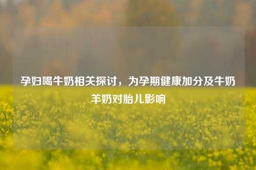 孕妇喝牛奶相关探讨,为孕期健康加分及牛奶羊奶对胎儿影响