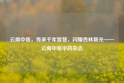 云南中医，传承千年智慧，闪耀杏林新光——云南中医中药杂志
