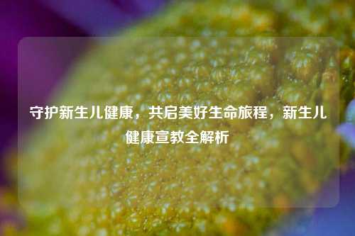 守护新生儿健康，共启美好生命旅程，新生儿健康宣教全解析