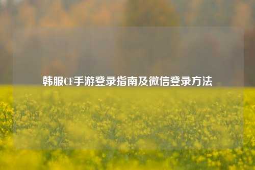韩服CF手游登录指南及微信登录     