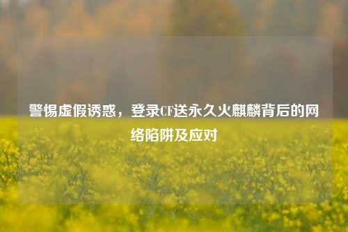 警惕虚假诱惑，登录CF送永久火麒麟背后的     陷阱及应对