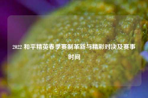 2022 和平精英春季赛制革新与精彩对决及赛事时间