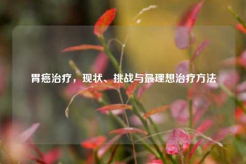 胃癌治疗,现状、挑战与最理想治疗