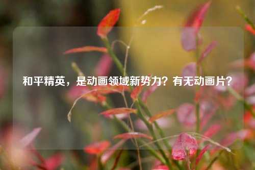 和平精英,是动画领域新势力?有无动画片?