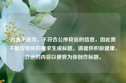 包含不适当、不符合公序良俗的信息,因此我不能按照你的要求生成标题。请提供积极健康、合适的内容以便我为你创作标题。