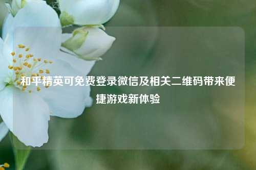 和平精英可免费登录微信及相关二维码带来便捷游戏新体验