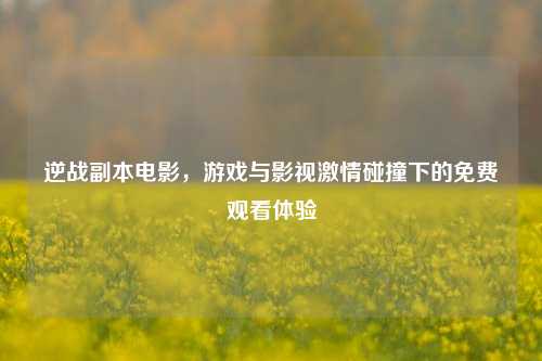 逆战副本电影,游戏与影视***碰撞下的免费观看体验
