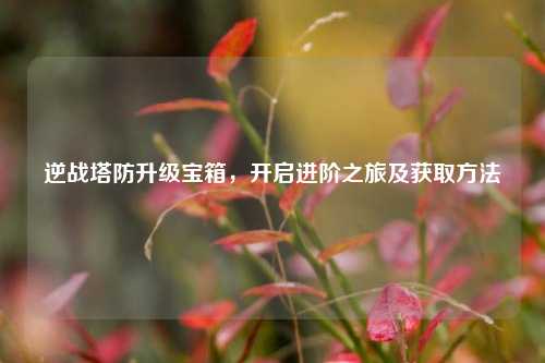 逆战塔防升级宝箱,开启进阶之旅及获取