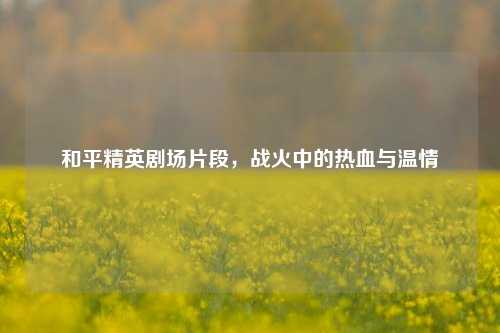 和平精英剧场片段,战火中的热血与温情