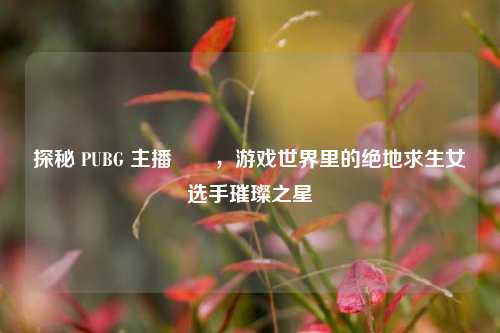 探秘 PUBG 主播玥玥,游戏世界里的绝地求生女选手璀璨之星