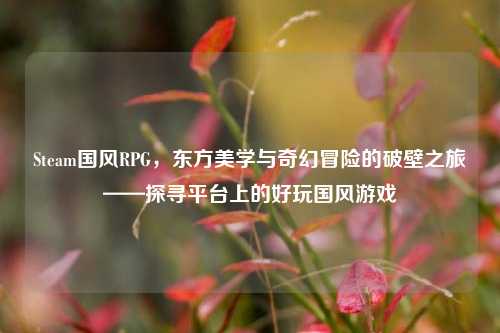 Steam国风RPG,东方美学与奇幻冒险的破壁之旅——探寻平台上的好玩国风游戏