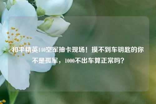 和平精英140空军抽卡现场!摸不到车钥匙的你不是孤军,1000不出车算正常吗?