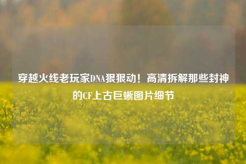 穿越火线老玩家DNA狠狠动!高清拆解那些封神的CF上古巨蜥图片细节