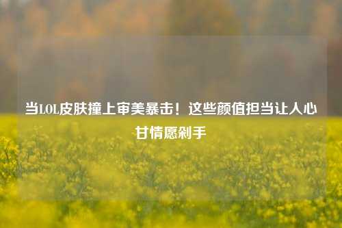 当LOL皮肤撞上审美暴击!这些颜值担当让人心甘情愿剁手