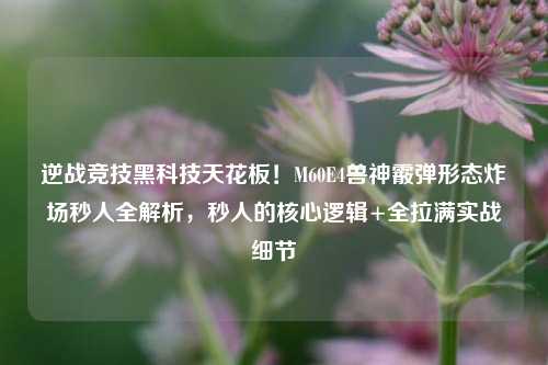 逆战竞技黑科技天花板!M60E4兽神霰弹形态炸场秒人全解析,秒人的核心逻辑+全拉满实战细节