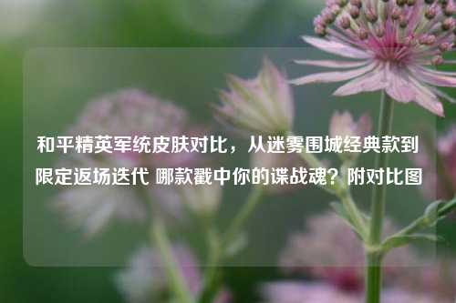 和平精英军统皮肤对比,从迷雾围城经典款到限定返场迭代 哪款戳中你的谍战魂?附对比图
